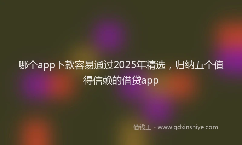 哪个app下款容易通过2025年精选，归纳五个值得信赖的借贷app