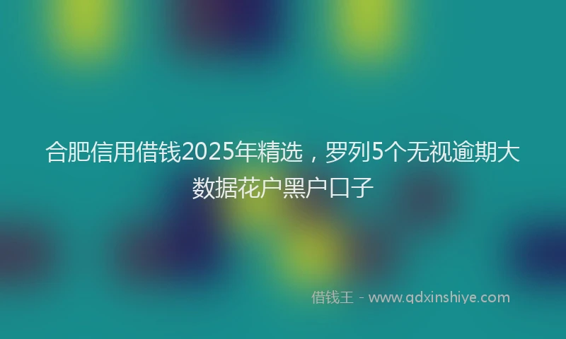 合肥信用借钱2025年精选，罗列5个无视逾期大数据花户黑户口子