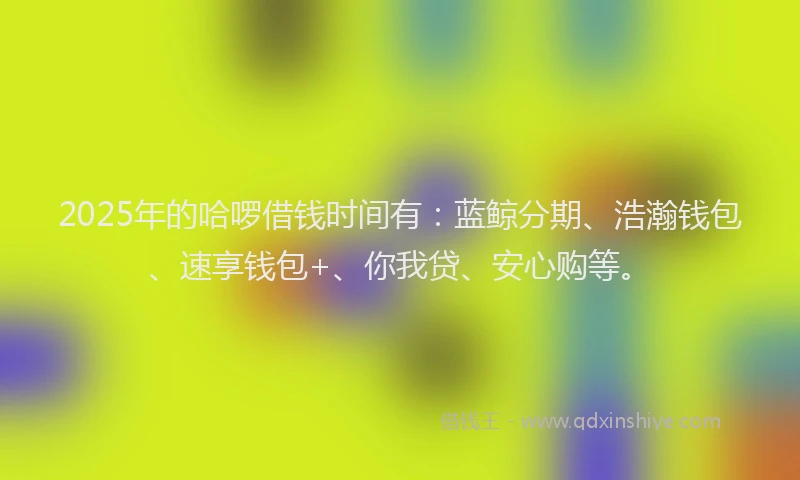 2025年的哈啰借钱时间有：蓝鲸分期、浩瀚钱包、速享钱包+、你我贷、安心购等。