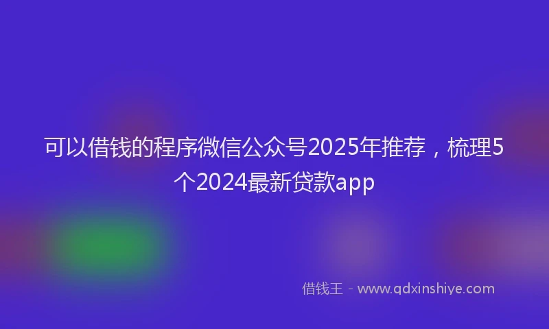 可以借钱的程序微信公众号2025年推荐，梳理5个2024最新贷款app