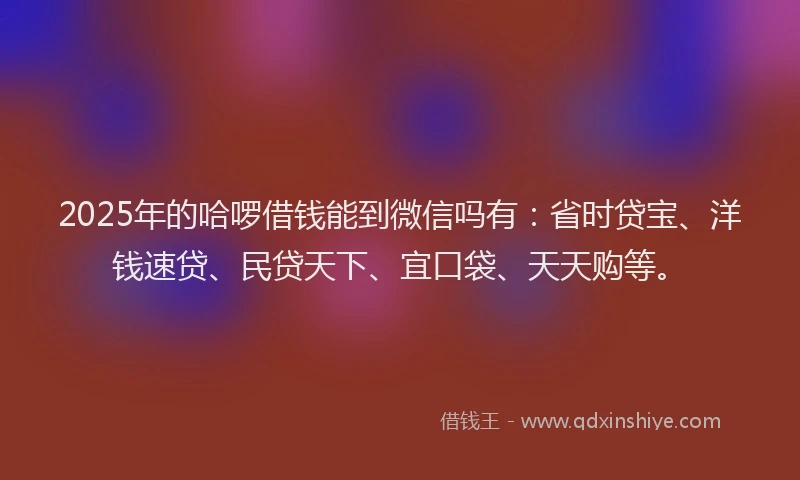 2025年的哈啰借钱能到微信吗有：省时贷宝、洋钱速贷、民贷天下、宜口袋、天天购等。