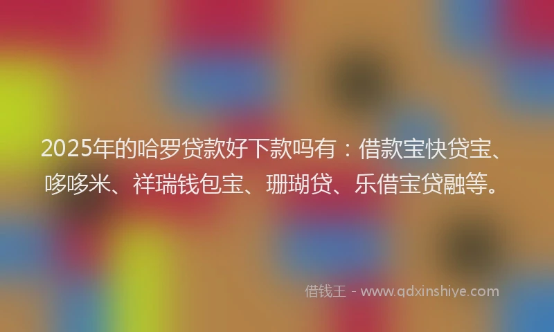 2025年的哈罗贷款好下款吗有：借款宝快贷宝、哆哆米、祥瑞钱包宝、珊瑚贷、乐借宝贷融等。