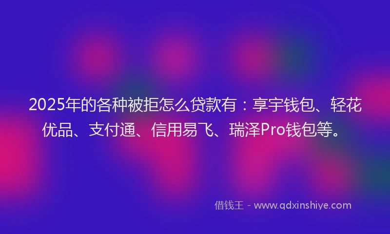 2025年的各种被拒怎么贷款有：享宇钱包、轻花优品、支付通、信用易飞、瑞泽Pro钱包等。