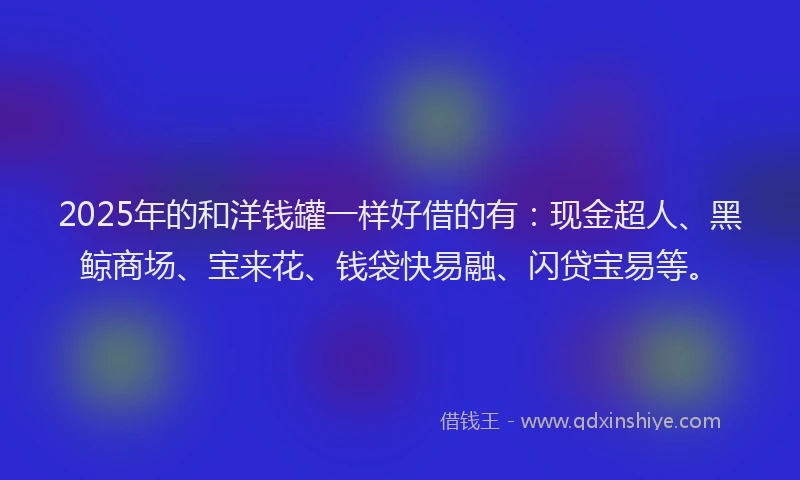 2025年的和洋钱罐一样好借的有：现金超人、黑鲸商场、宝来花、钱袋快易融、闪贷宝易等。