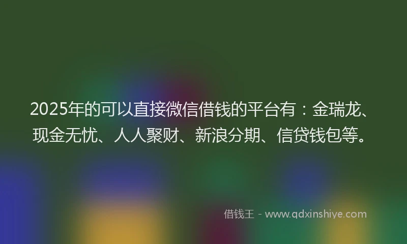 2025年的可以直接微信借钱的平台有：金瑞龙、现金无忧、人人聚财、新浪分期、信贷钱包等。