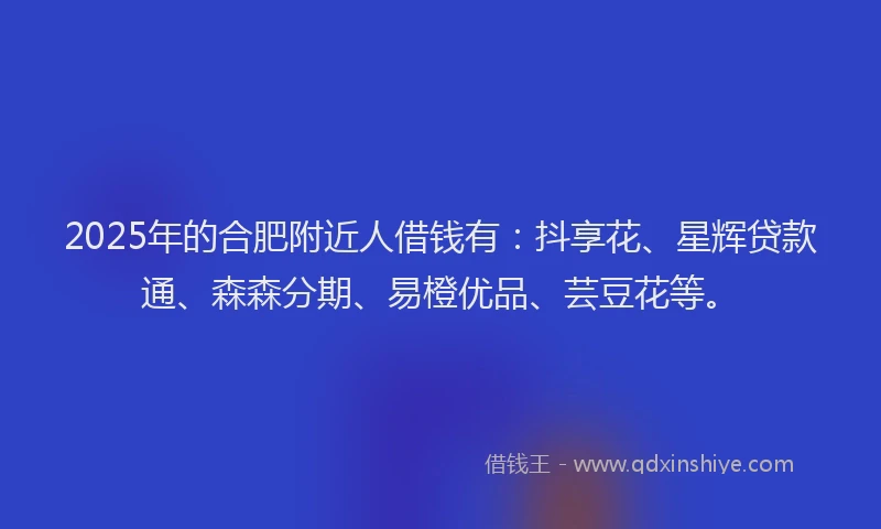2025年的合肥附近人借钱有：抖享花、星辉贷款通、森森分期、易橙优品、芸豆花等。