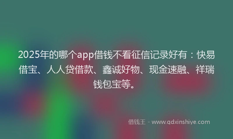 2025年的哪个app借钱不看征信记录好有：快易借宝、人人贷借款、鑫诚好物、现金速融、祥瑞钱包宝等。