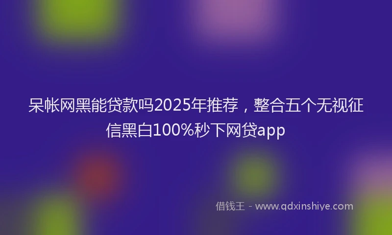呆帐网黑能贷款吗2025年推荐，整合五个无视征信黑白100%秒下网贷app