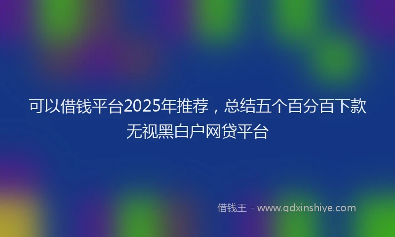 可以借钱平台2025年推荐，总结五个百分百下款无视黑白户网贷平台