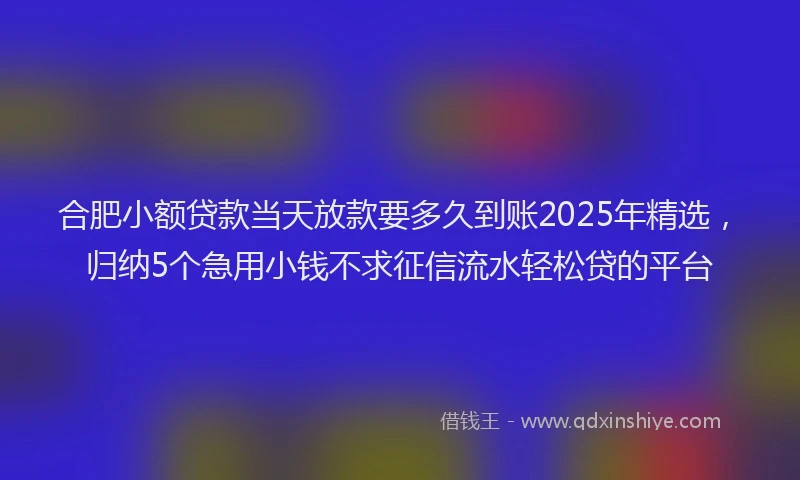 合肥小额贷款当天放款要多久到账2025年精选，归纳5个急用小钱不求征信流水轻松贷的平台