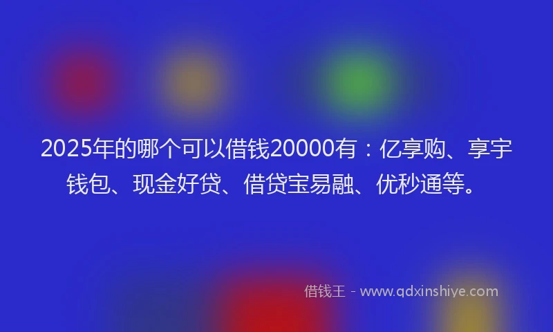 2025年的哪个可以借钱20000有：亿享购、享宇钱包、现金好贷、借贷宝易融、优秒通等。
