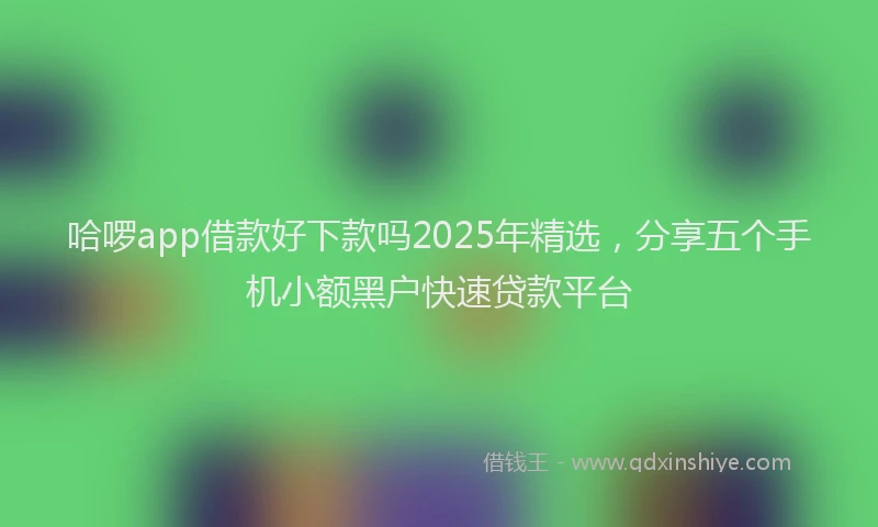 哈啰app借款好下款吗2025年精选，分享五个手机小额黑户快速贷款平台