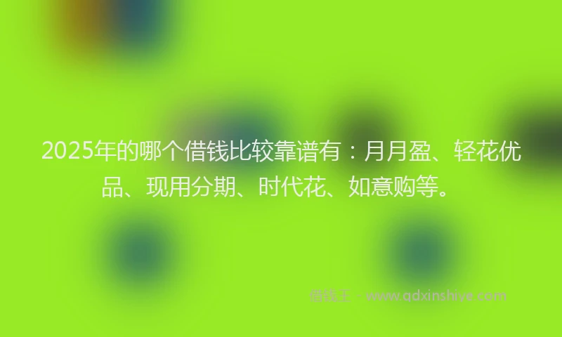 2025年的哪个借钱比较靠谱有：月月盈、轻花优品、现用分期、时代花、如意购等。