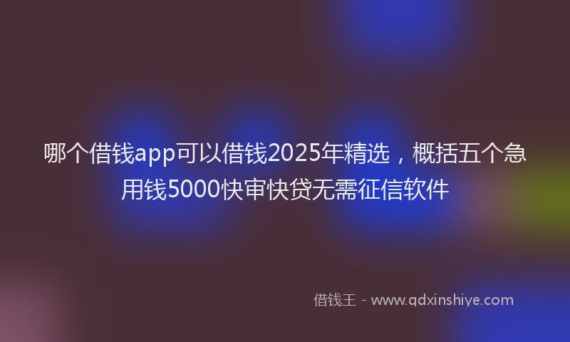 哪个借钱app可以借钱2025年精选，概括五个急用钱5000快审快贷无需征信软件