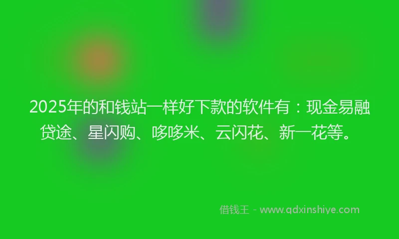 2025年的和钱站一样好下款的软件有：现金易融贷途、星闪购、哆哆米、云闪花、新一花等。