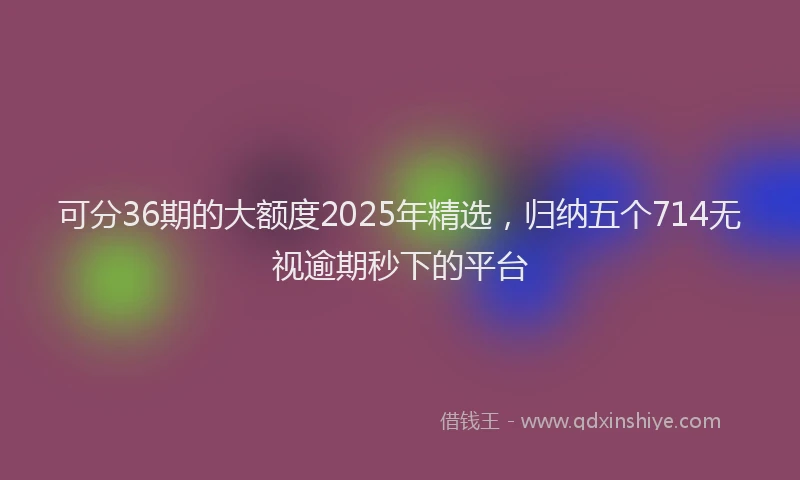 可分36期的大额度2025年精选，归纳五个714无视逾期秒下的平台