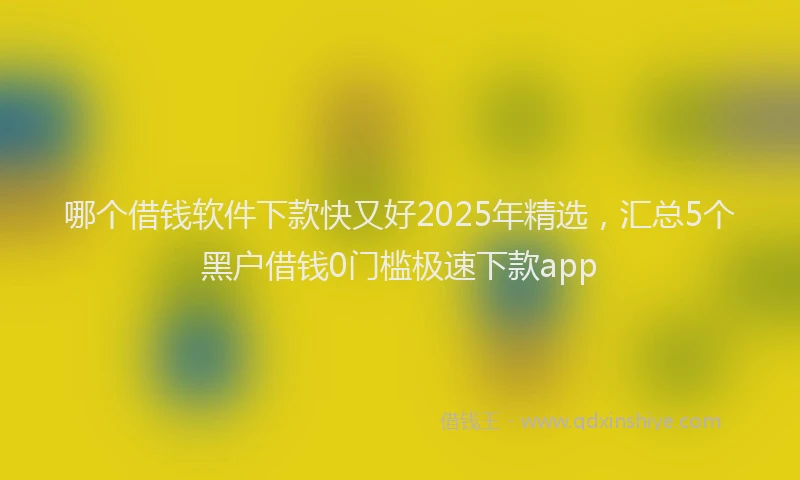 哪个借钱软件下款快又好2025年精选，汇总5个黑户借钱0门槛极速下款app