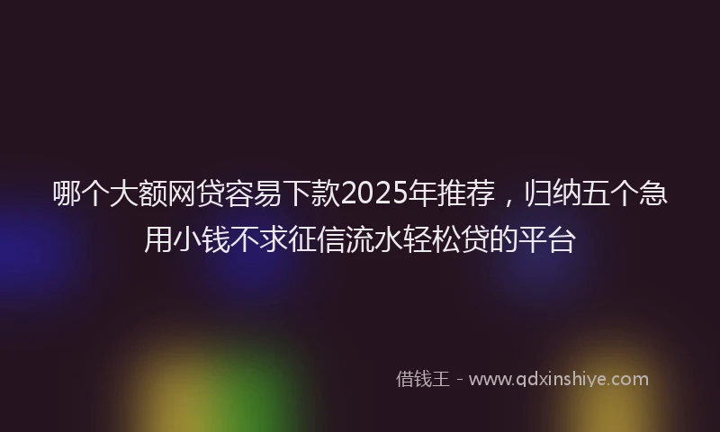 哪个大额网贷容易下款2025年推荐，归纳五个急用小钱不求征信流水轻松贷的平台