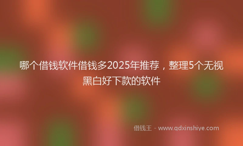 哪个借钱软件借钱多2025年推荐，整理5个无视黑白好下款的软件