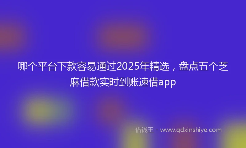 哪个平台下款容易通过2025年精选，盘点五个芝麻借款实时到账速借app