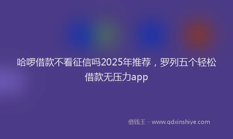 哈啰借款不看征信吗2025年推荐，罗列五个轻松借款无压力app