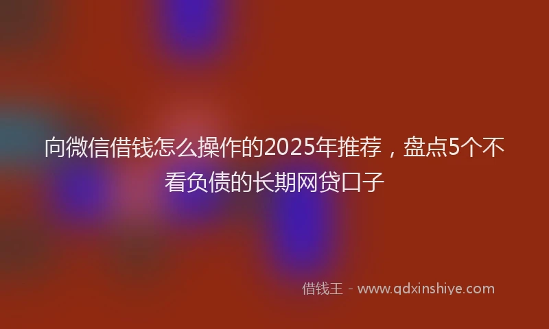 向微信借钱怎么操作的2025年推荐，盘点5个不看负债的长期网贷口子