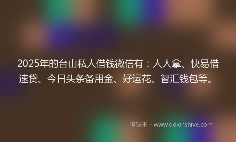 2025年的台山私人借钱微信有：人人拿、快易借速贷、今日头条备用金、好运花、智汇钱包等。