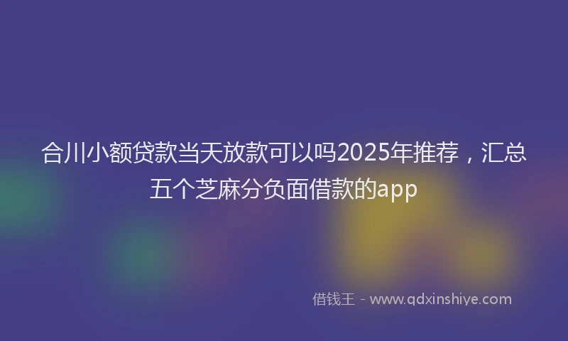 合川小额贷款当天放款可以吗2025年推荐，汇总五个芝麻分负面借款的app