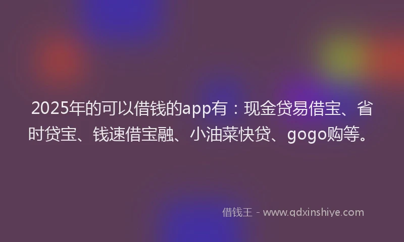 2025年的可以借钱的app有：现金贷易借宝、省时贷宝、钱速借宝融、小油菜快贷、gogo购等。