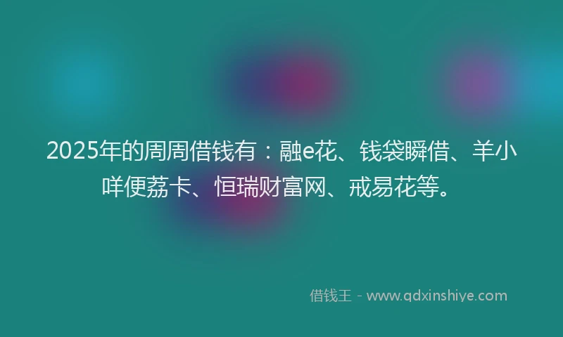 2025年的周周借钱有：融e花、钱袋瞬借、羊小咩便荔卡、恒瑞财富网、戒易花等。