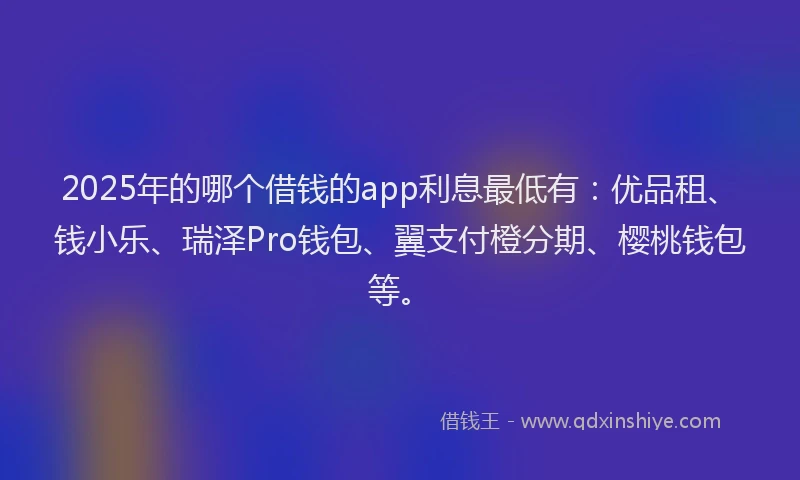 2025年的哪个借钱的app利息最低有：优品租、钱小乐、瑞泽Pro钱包、翼支付橙分期、樱桃钱包等。