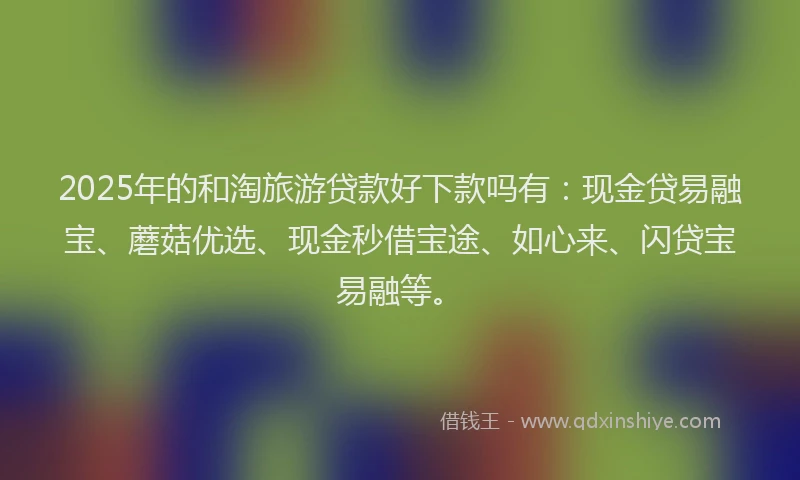 2025年的和淘旅游贷款好下款吗有：现金贷易融宝、蘑菇优选、现金秒借宝途、如心来、闪贷宝易融等。
