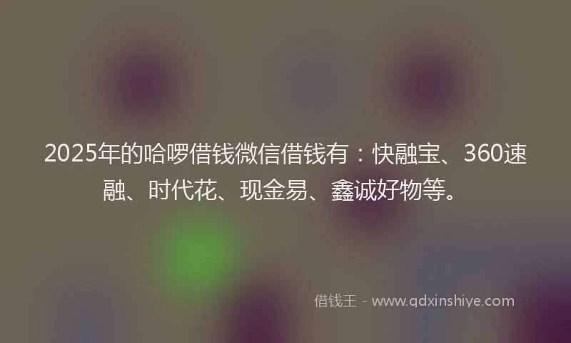 2025年的哈啰借钱微信借钱有：快融宝、360速融、时代花、现金易、鑫诚好物等。