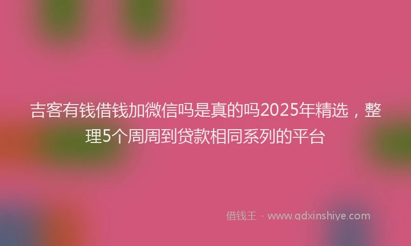 吉客有钱借钱加微信吗是真的吗2025年精选，整理5个周周到贷款相同系列的平台