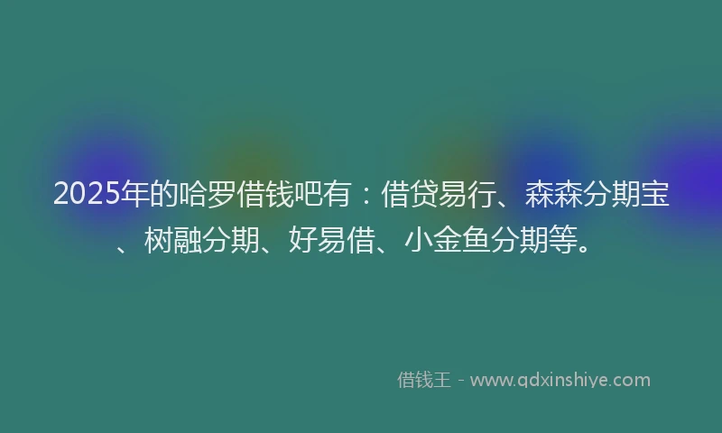 2025年的哈罗借钱吧有：借贷易行、森森分期宝、树融分期、好易借、小金鱼分期等。