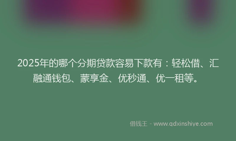 2025年的哪个分期贷款容易下款有：轻松借、汇融通钱包、蒙享金、优秒通、优一租等。