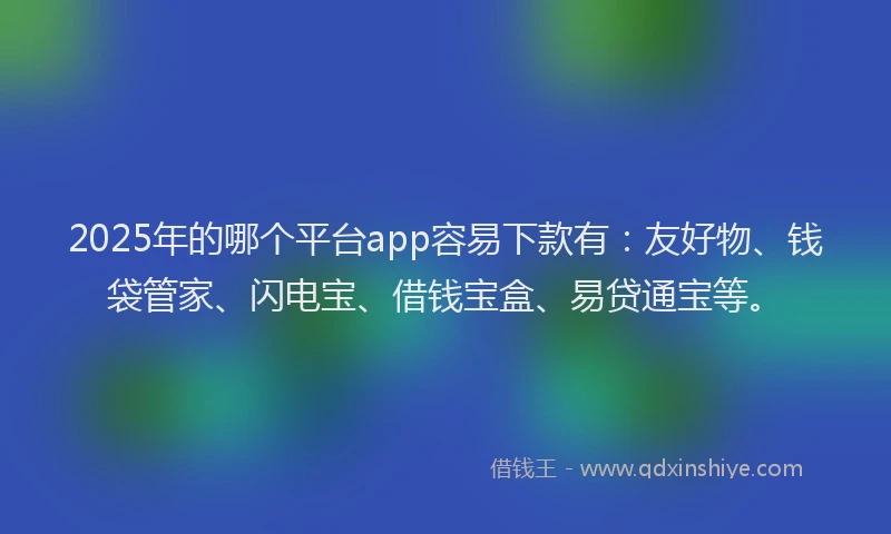 2025年的哪个平台app容易下款有:友好物、钱袋管家、闪电宝、借钱宝盒、易贷通宝等。