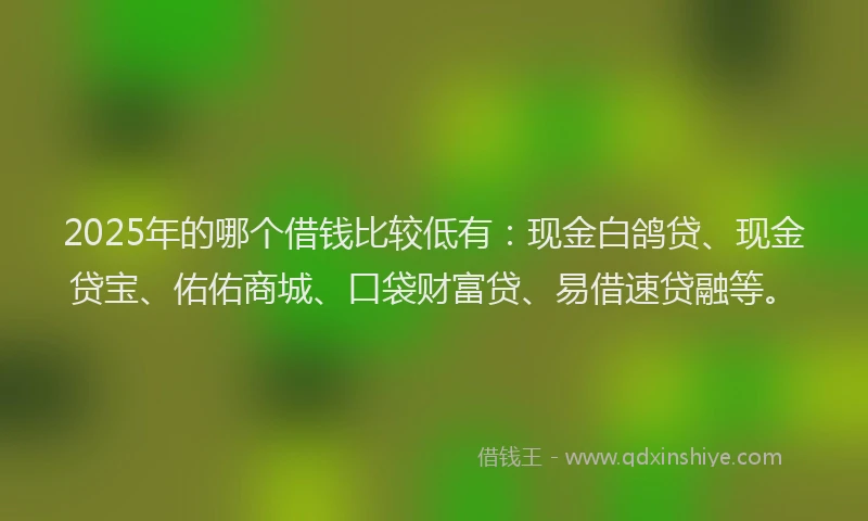 2025年的哪个借钱比较低有：现金白鸽贷、现金贷宝、佑佑商城、口袋财富贷、易借速贷融等。
