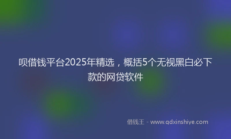 呗借钱平台2025年精选，概括5个无视黑白必下款的网贷软件