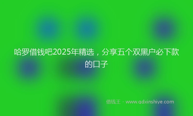 哈罗借钱吧2025年精选，分享五个双黑户必下款的口子