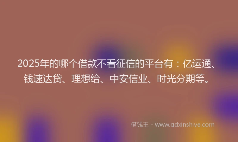 2025年的哪个借款不看征信的平台有：亿运通、钱速达贷、理想给、中安信业、时光分期等。
