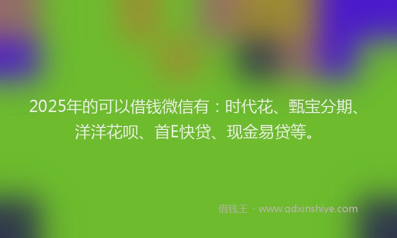 2025年的可以借钱微信有：时代花、甄宝分期、洋洋花呗、首E快贷、现金易贷等。