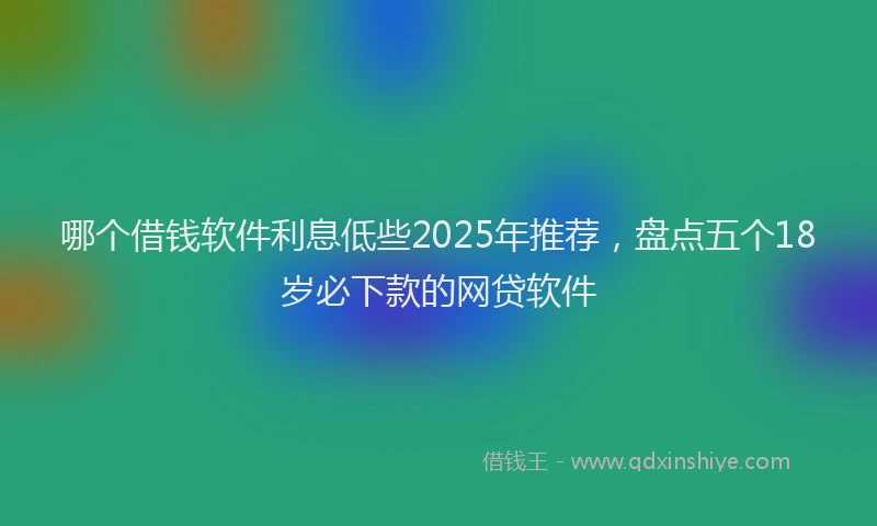 哪个借钱软件利息低些2025年推荐，盘点五个18岁必下款的网贷软件