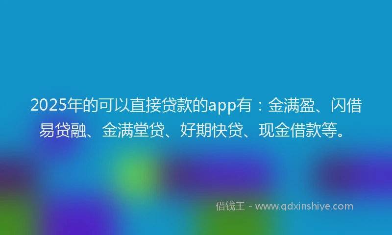 2025年的可以直接贷款的app有：金满盈、闪借易贷融、金满堂贷、好期快贷、现金借款等。