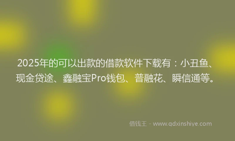 2025年的可以出款的借款软件下载有：小丑鱼、现金贷途、鑫融宝Pro钱包、普融花、瞬信通等。