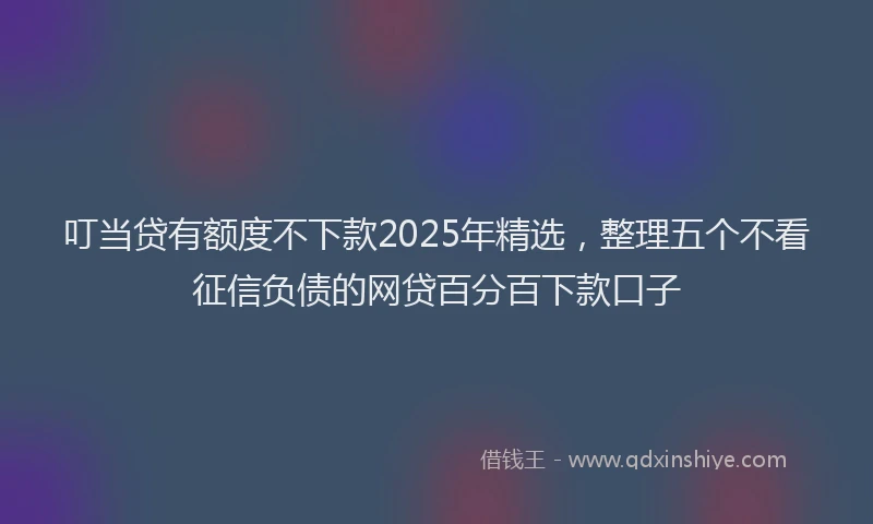 叮当贷有额度不下款2025年精选，整理五个不看征信负债的网贷百分百下款口子
