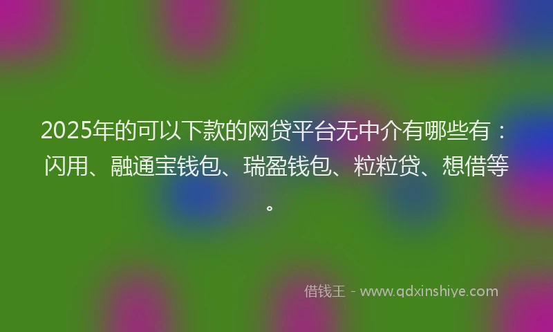 2025年的可以下款的网贷平台无中介有哪些有：闪用、融通宝钱包、瑞盈钱包、粒粒贷、想借等。