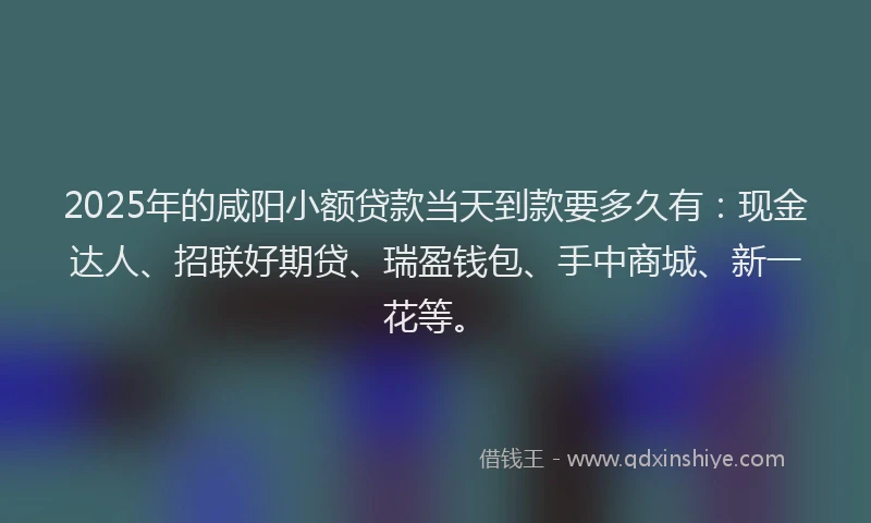 2025年的咸阳小额贷款当天到款要多久有：现金达人、招联好期贷、瑞盈钱包、手中商城、新一花等。