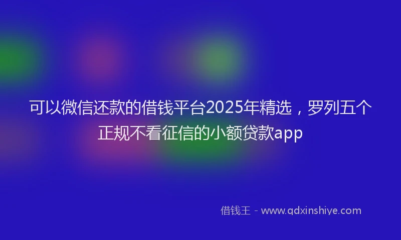 可以微信还款的借钱平台2025年精选，罗列五个正规不看征信的小额贷款app