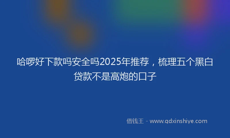 哈啰好下款吗安全吗2025年推荐，梳理五个黑白贷款不是高炮的口子